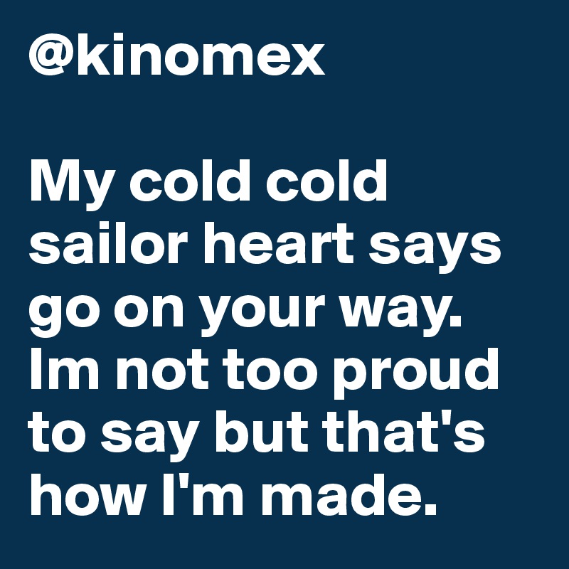 @kinomex

My cold cold sailor heart says go on your way. Im not too proud to say but that's how I'm made.