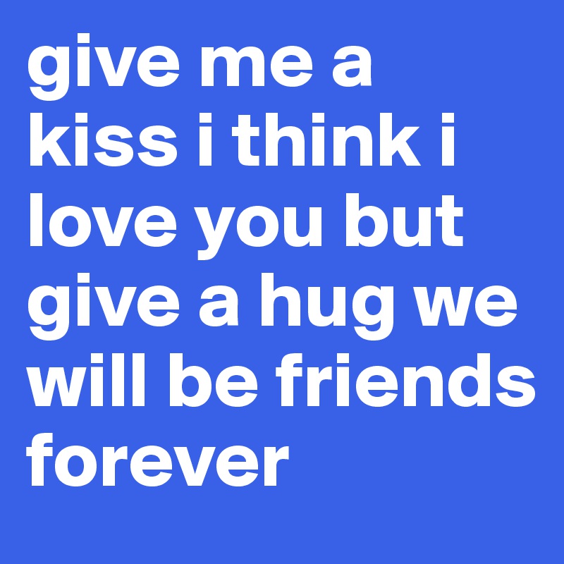 give me a kiss i think i love you but give a hug we will be friends forever