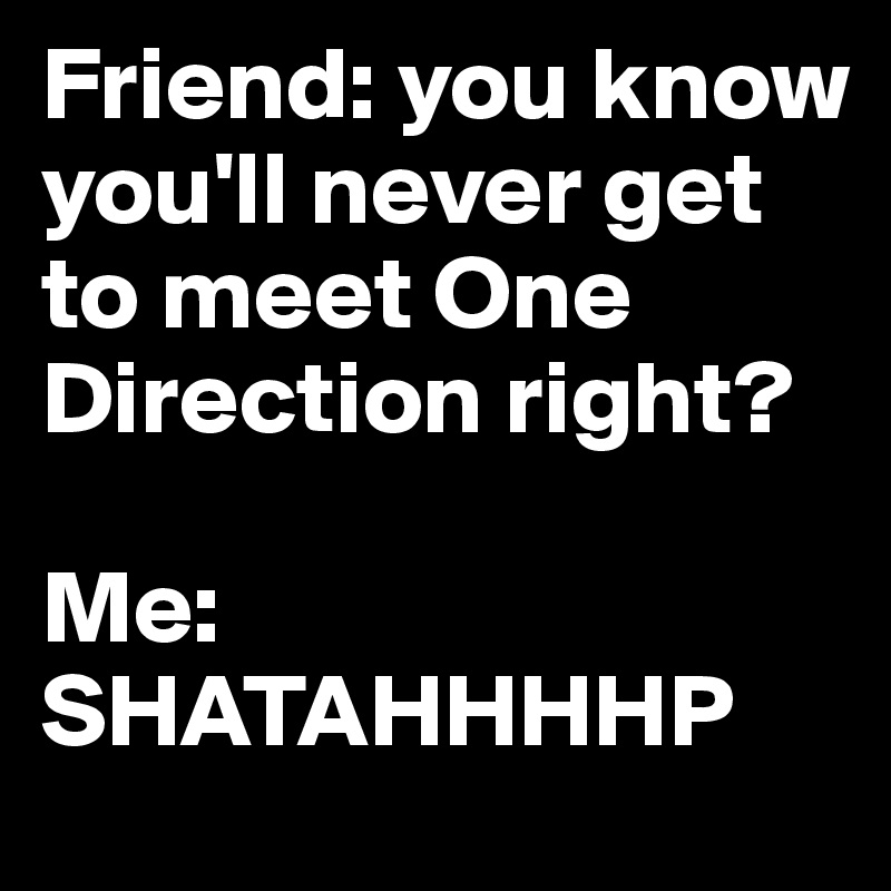 Friend: you know you'll never get to meet One Direction right? 

Me: SHATAHHHHP