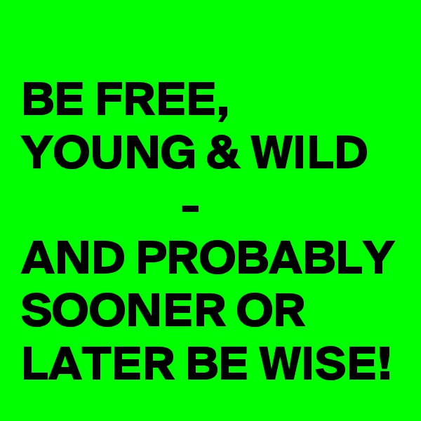 
BE FREE, YOUNG & WILD                   - 
AND PROBABLY SOONER OR LATER BE WISE!