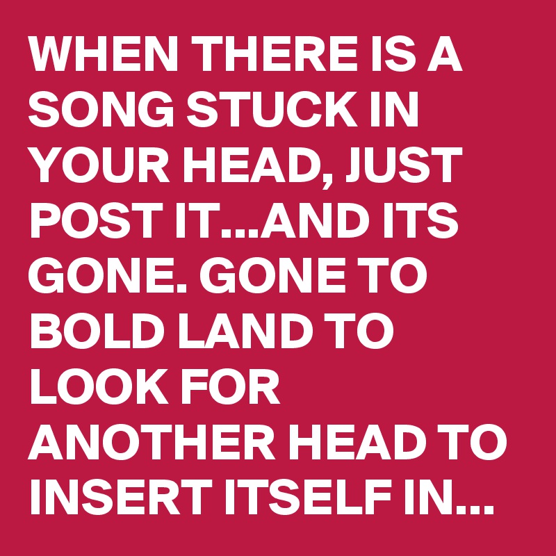 WHEN THERE IS A SONG STUCK IN YOUR HEAD, JUST POST IT...AND ITS GONE. GONE TO BOLD LAND TO LOOK FOR ANOTHER HEAD TO INSERT ITSELF IN...