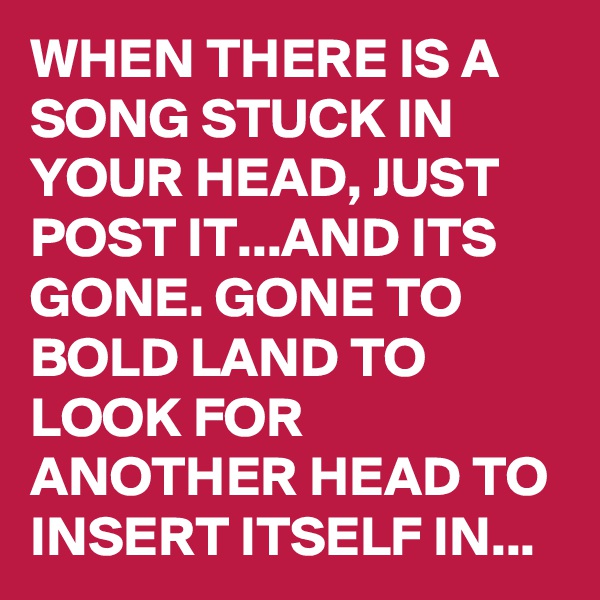 WHEN THERE IS A SONG STUCK IN YOUR HEAD, JUST POST IT...AND ITS GONE. GONE TO BOLD LAND TO LOOK FOR ANOTHER HEAD TO INSERT ITSELF IN...