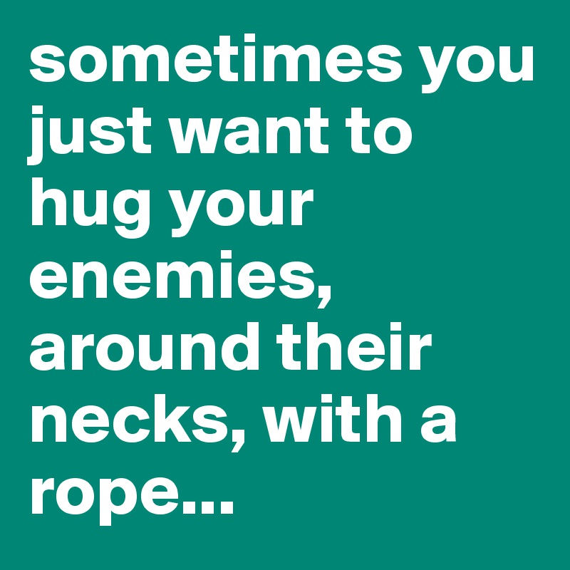 sometimes you just want to hug your enemies, around their necks, with a rope...