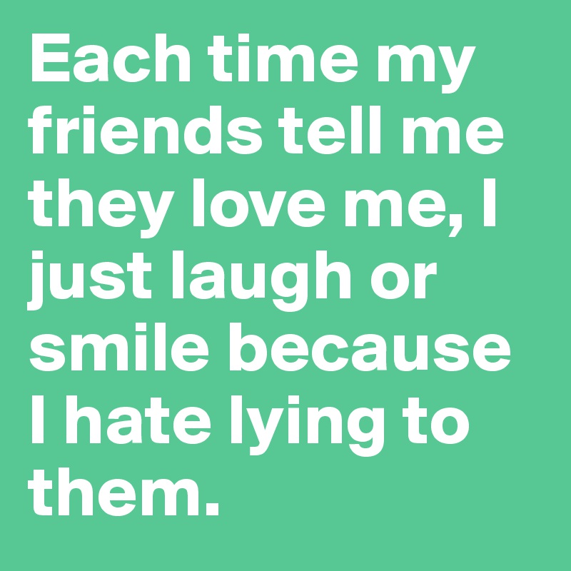Each time my friends tell me they love me, I just laugh or smile because I hate lying to them.