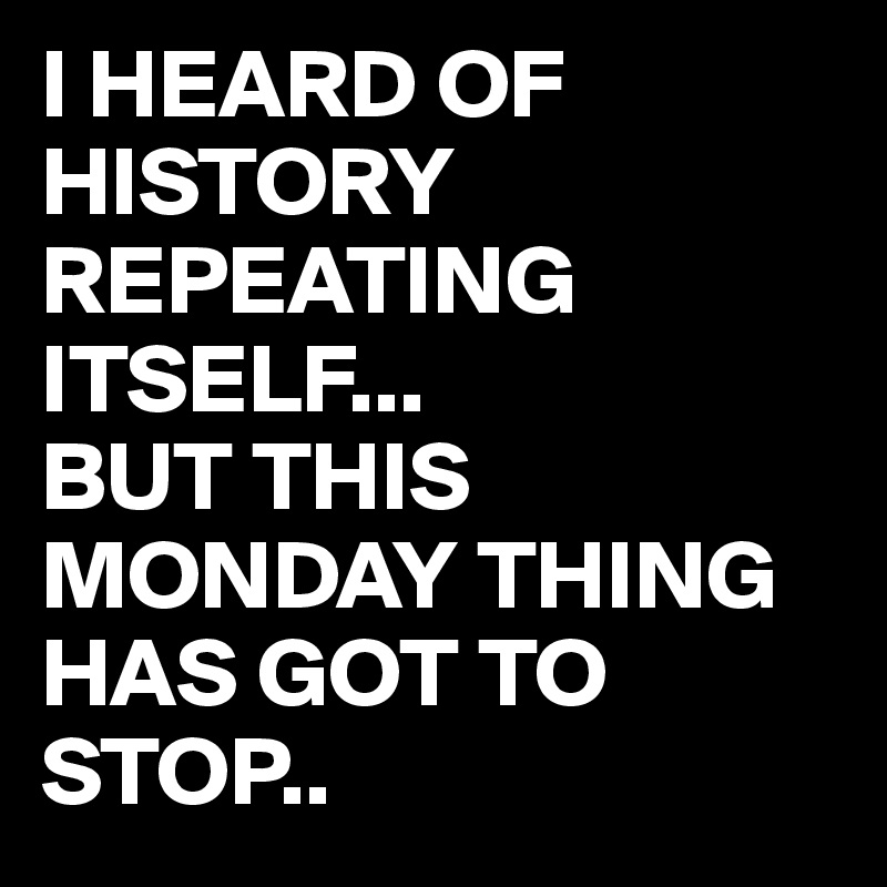 I HEARD OF HISTORY REPEATING ITSELF...
BUT THIS MONDAY THING HAS GOT TO STOP..