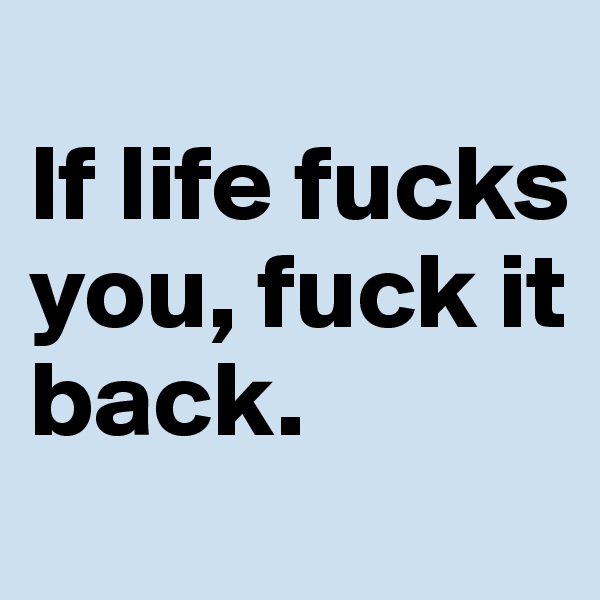 
If life fucks you, fuck it back. 
