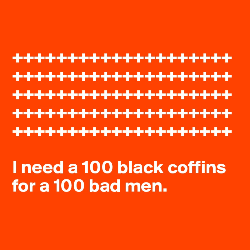 

++++++++++++++++++++++++++++++++++++++++++++++++++++++++++++++++++++++++++++++++++++++++++++++++++++

I need a 100 black coffins for a 100 bad men.

