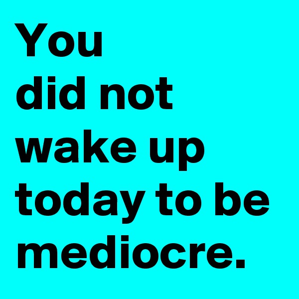 You 
did not wake up today to be mediocre.