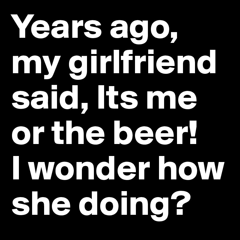 Years ago, my girlfriend said, Its me or the beer! 
I wonder how she doing?