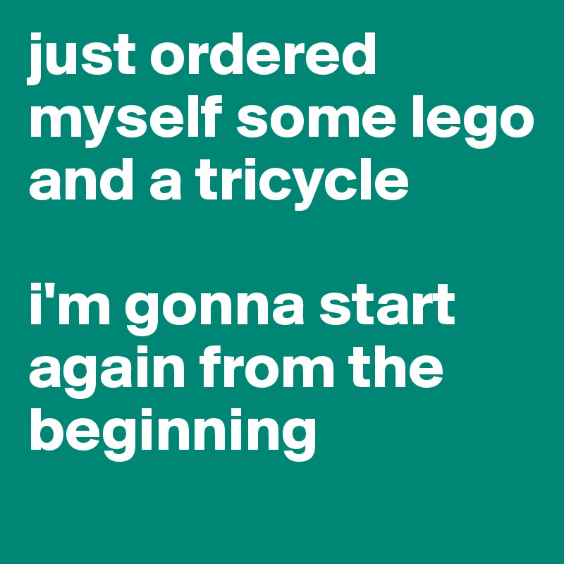 just ordered myself some lego and a tricycle 

i'm gonna start again from the beginning