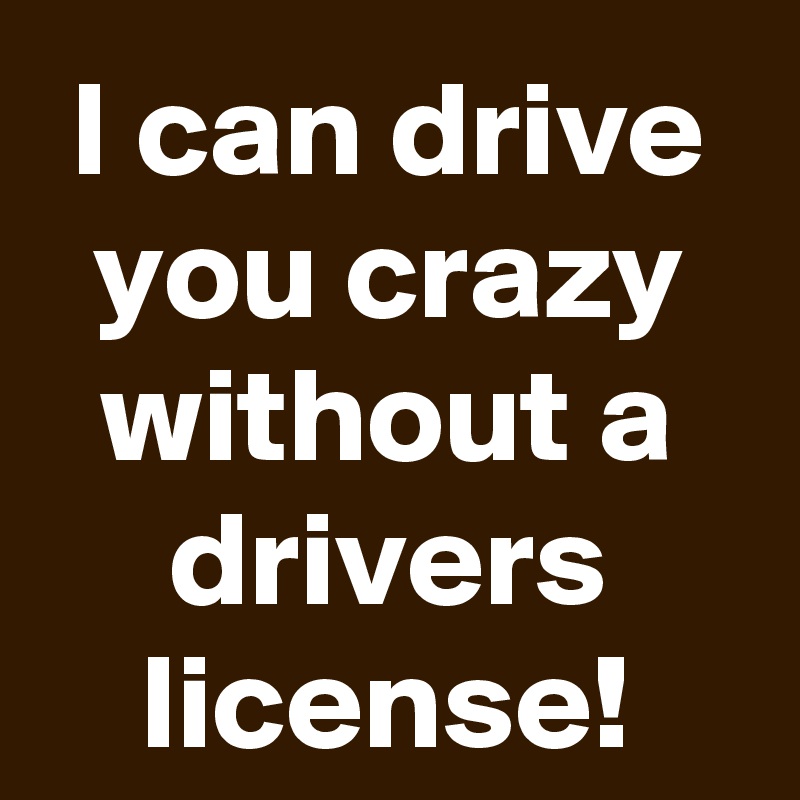 I can drive you crazy without a drivers license!