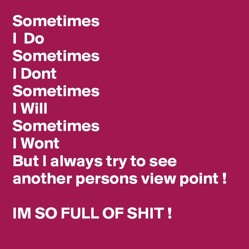Sometimes
I  Do 
Sometimes
I Dont
Sometimes
I Will
Sometimes 
I Wont 
But I always try to see another persons view point !

IM SO FULL OF SHIT !