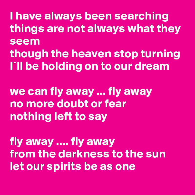 I have always been searching
things are not always what they seem
though the heaven stop turning
I´ll be holding on to our dream

we can fly away ... fly away
no more doubt or fear
nothing left to say

fly away .... fly away
from the darkness to the sun
let our spirits be as one