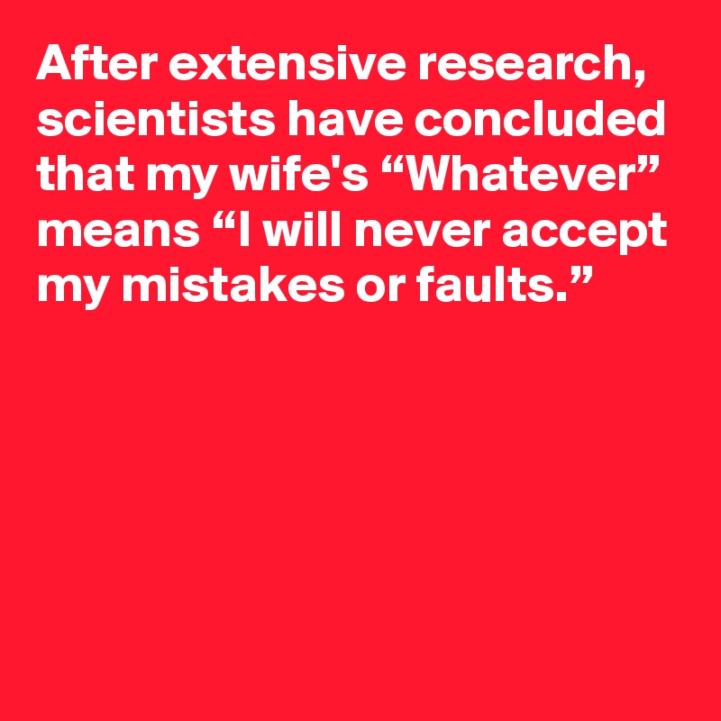 After extensive research, scientists have concluded that my wife's “Whatever” means “I will never accept my mistakes or faults.”





