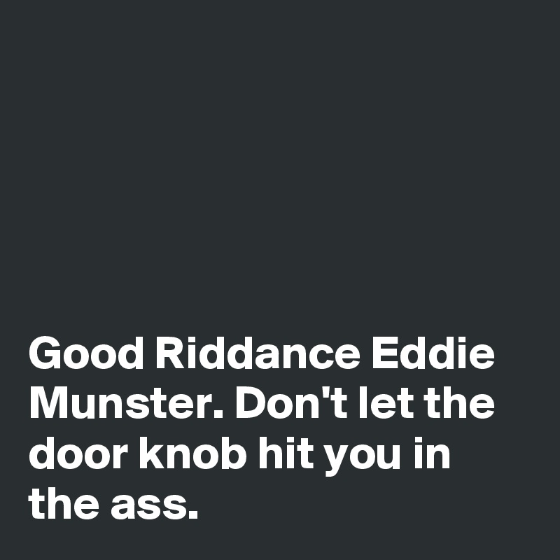 





Good Riddance Eddie Munster. Don't let the door knob hit you in the ass.