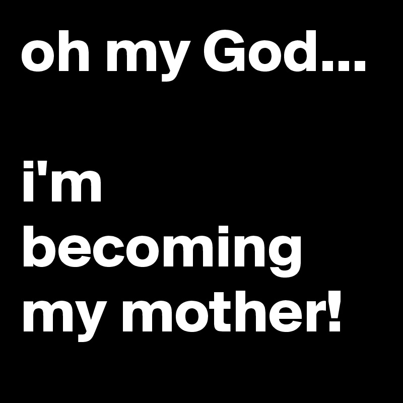 oh my God...

i'm becoming my mother!