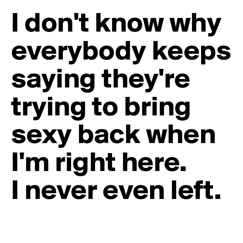 I don't know why everybody keeps saying they're trying to bring sexy back when I'm right here. 
I never even left.