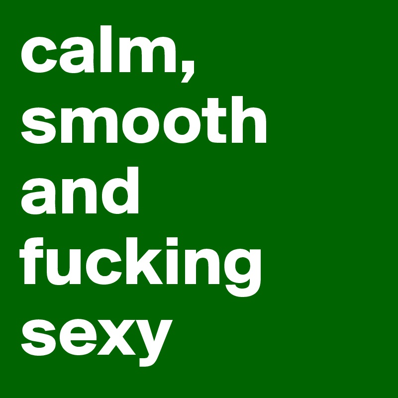 calm, smooth and fucking sexy