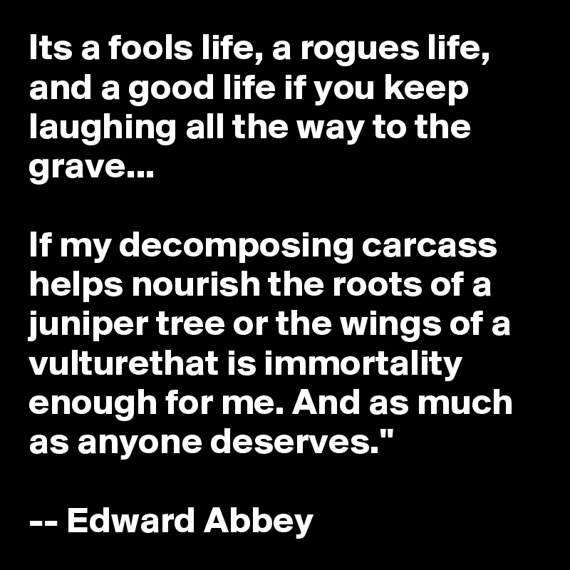 Its a fools life, a rogues life, and a good life if you keep laughing all the way to the grave...

If my decomposing carcass helps nourish the roots of a juniper tree or the wings of a vulturethat is immortality enough for me. And as much as anyone deserves."

-- Edward Abbey