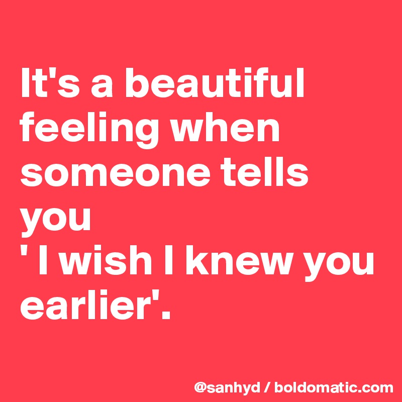 
It's a beautiful feeling when someone tells you
' I wish I knew you earlier'.
