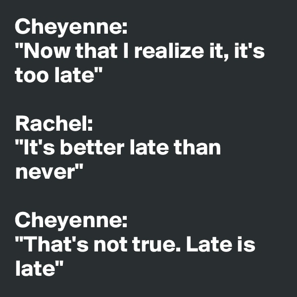 Cheyenne: 
"Now that I realize it, it's too late"

Rachel: 
"It's better late than never"

Cheyenne: 
"That's not true. Late is late"