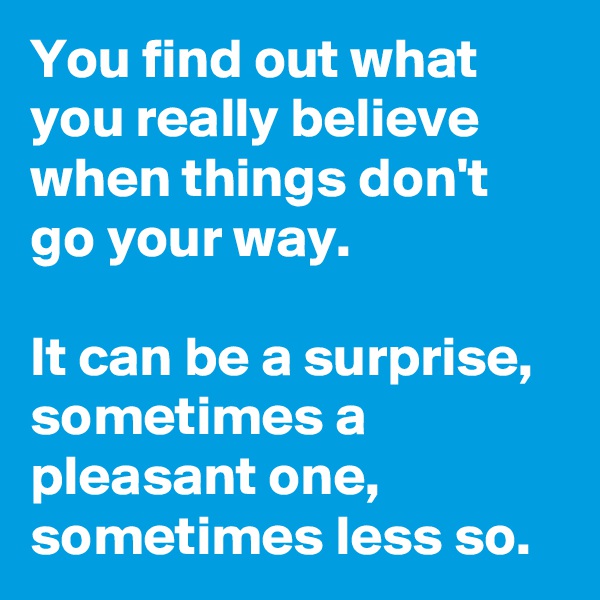 You find out what you really believe when things don't go your way.

It can be a surprise, sometimes a pleasant one, sometimes less so. 