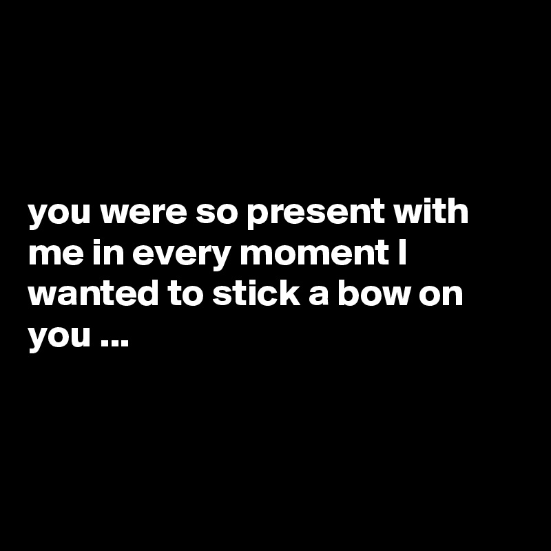 



you were so present with me in every moment I wanted to stick a bow on you ...



