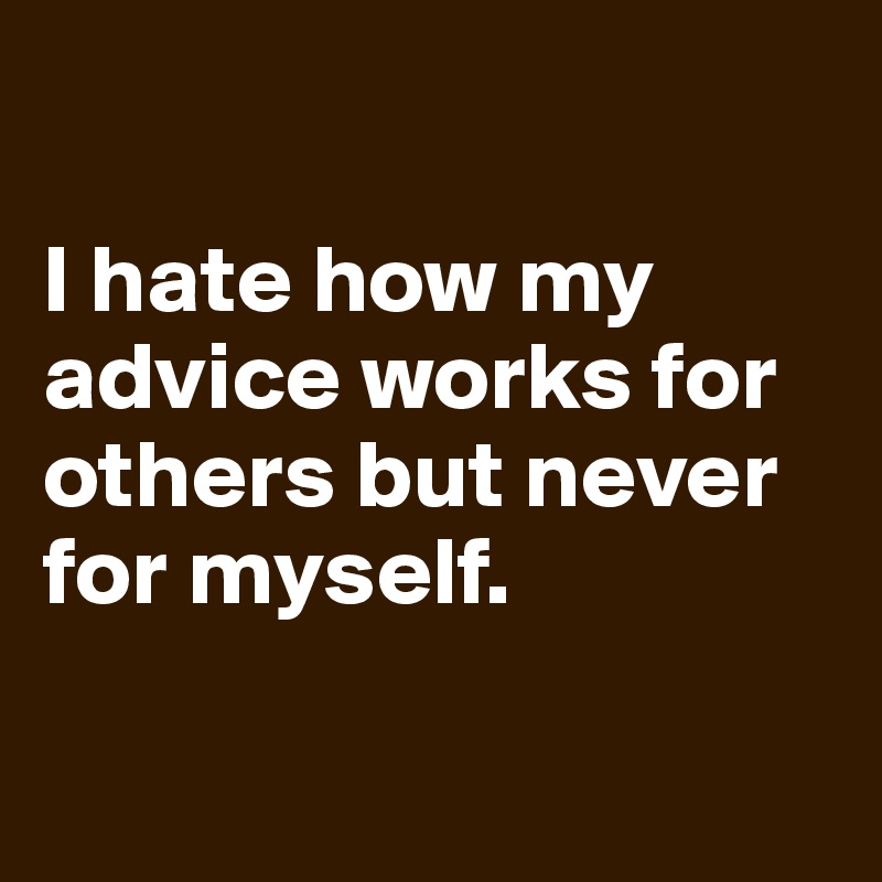 

I hate how my advice works for others but never for myself.

