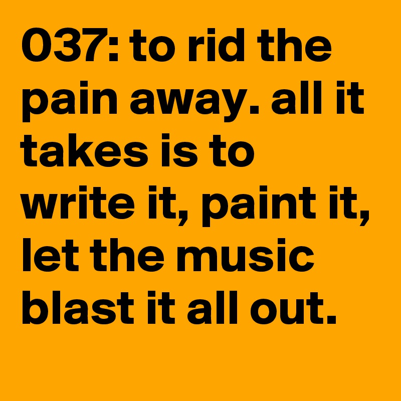 037: to rid the pain away. all it takes is to write it, paint it, let the music blast it all out.