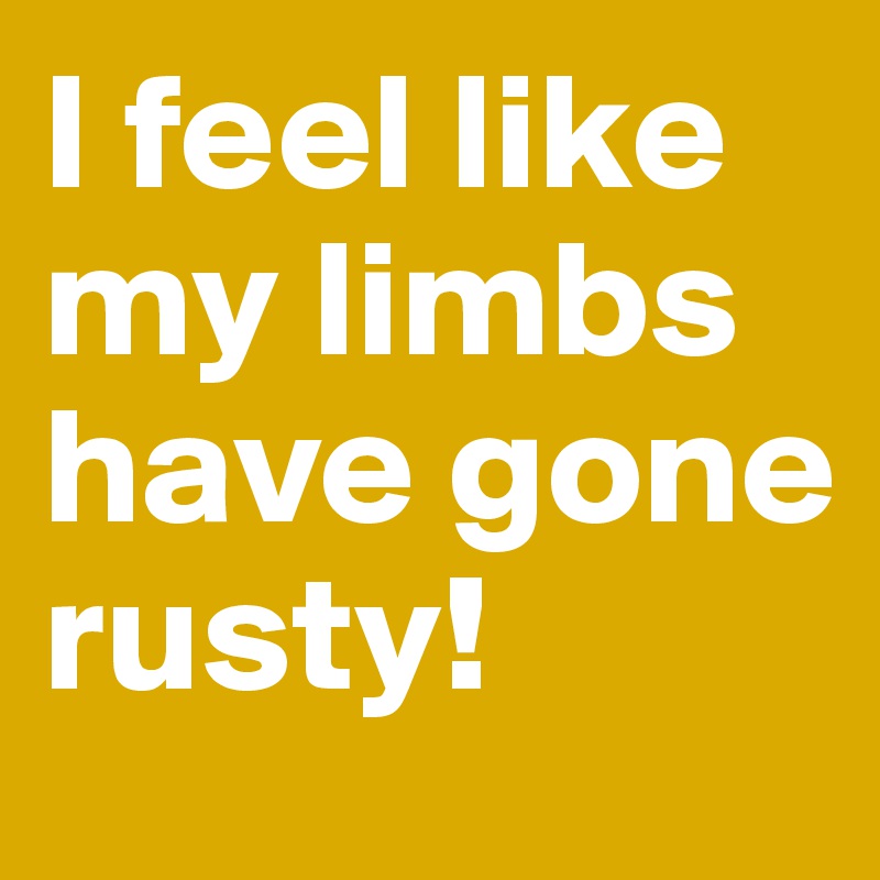 I feel like my limbs have gone rusty! 