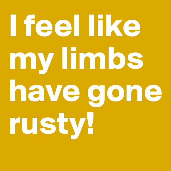 I feel like my limbs have gone rusty! 