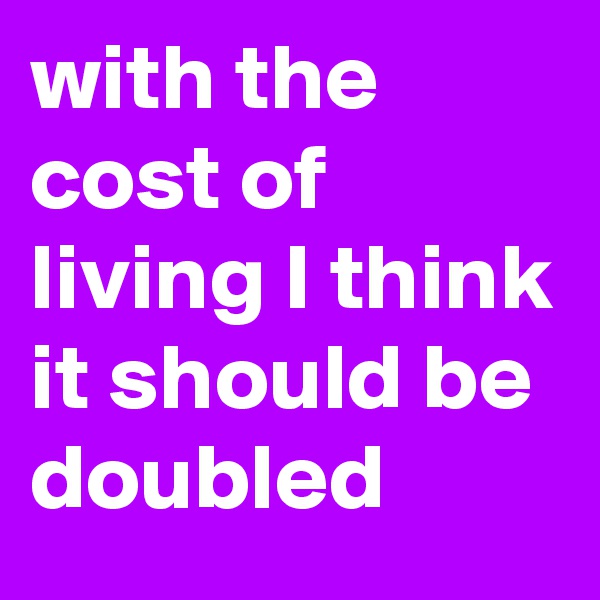 with the cost of living I think it should be doubled
