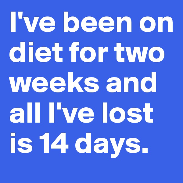 I've been on diet for two weeks and all I've lost is 14 days.