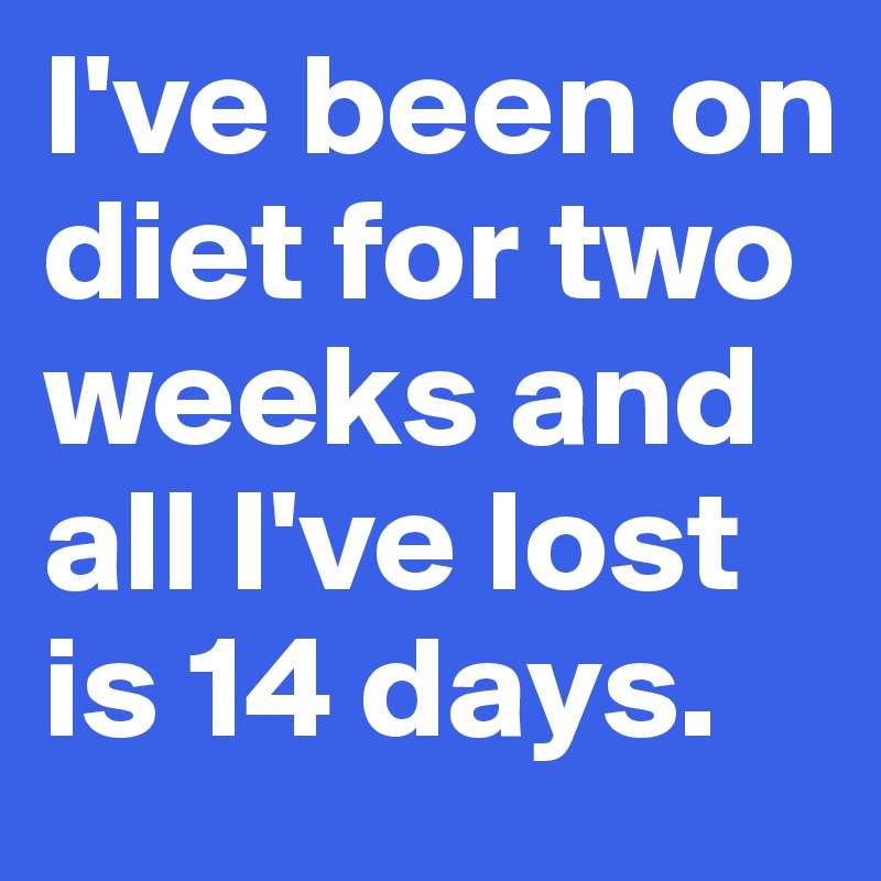 I've been on diet for two weeks and all I've lost is 14 days.