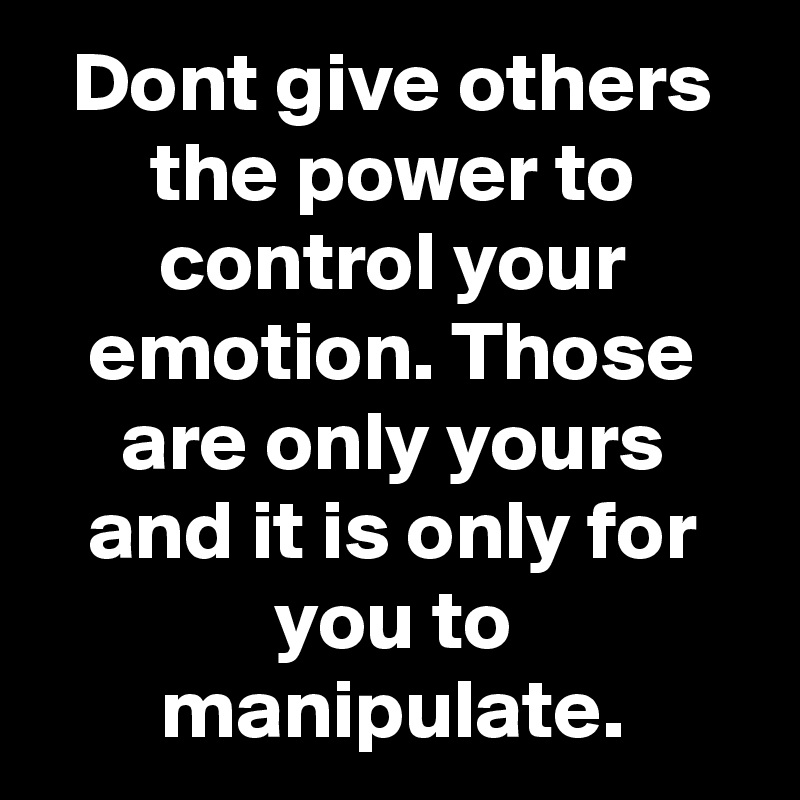 Dont give others the power to control your emotion. Those are only yours and it is only for you to manipulate.