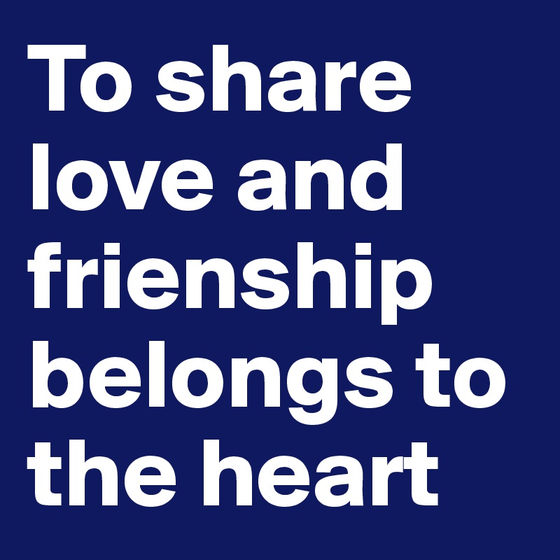 To share love and frienship belongs to the heart