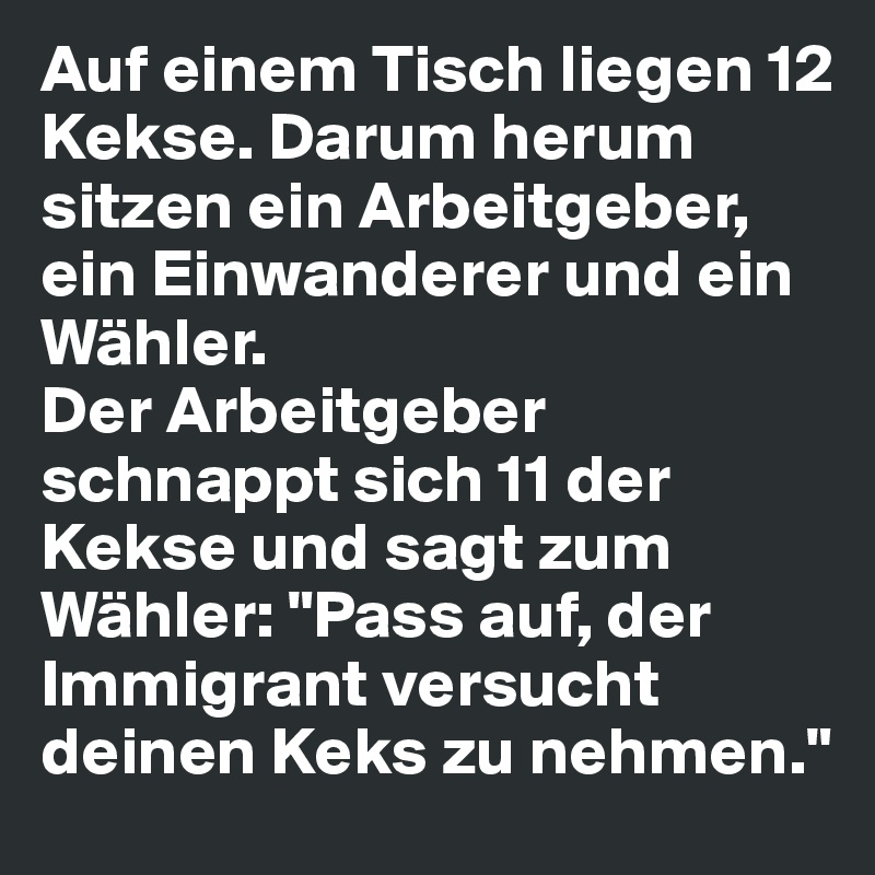 Auf einem Tisch liegen 12 Kekse. Darum herum sitzen ein Arbeitgeber, ein Einwanderer und ein Wähler. 
Der Arbeitgeber schnappt sich 11 der Kekse und sagt zum Wähler: "Pass auf, der Immigrant versucht deinen Keks zu nehmen."