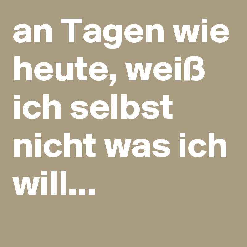an Tagen wie heute, weiß ich selbst nicht was ich will... 