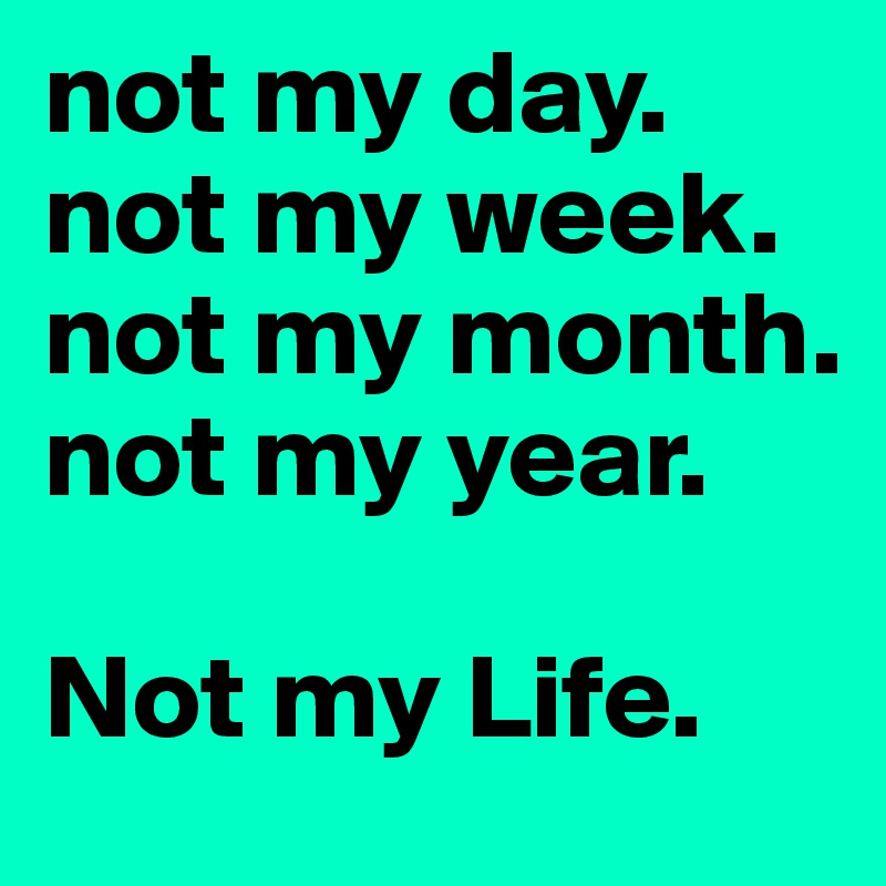 not my day.
not my week.
not my month.
not my year.

Not my Life.