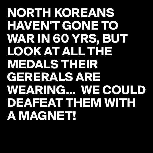 NORTH KOREANS HAVEN'T GONE TO WAR IN 60 YRS, BUT LOOK AT ALL THE MEDALS THEIR GERERALS ARE WEARING...  WE COULD DEAFEAT THEM WITH A MAGNET!
