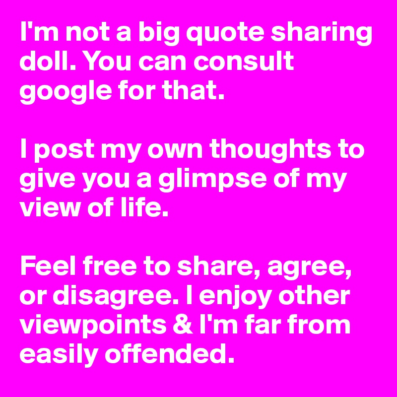 I'm not a big quote sharing doll. You can consult google for that. 

I post my own thoughts to give you a glimpse of my view of life.

Feel free to share, agree, or disagree. I enjoy other viewpoints & I'm far from easily offended. 