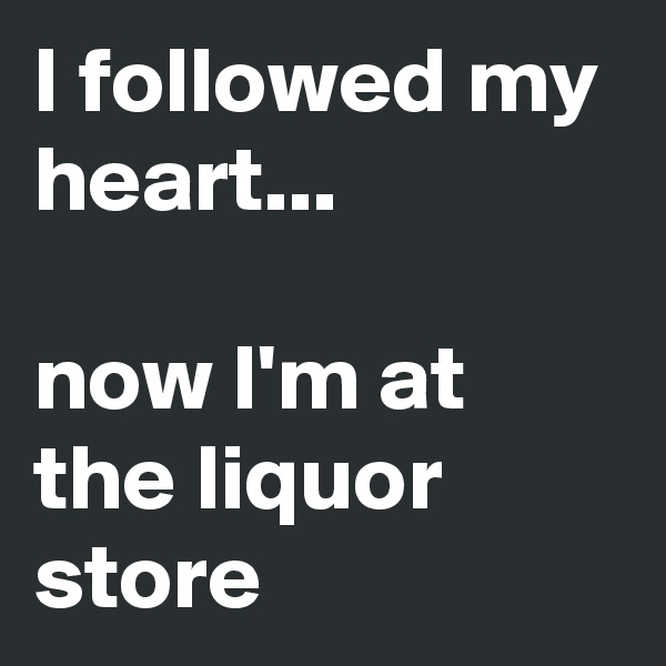 I followed my heart...                                      now I'm at the liquor store 
