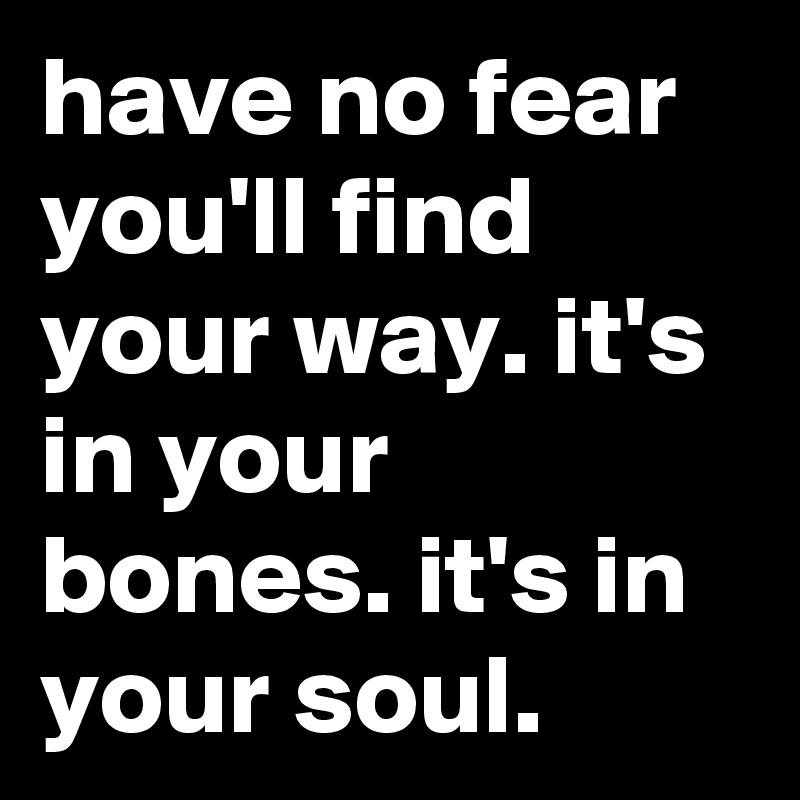 have no fear you'll find your way. it's in your bones. it's in your soul.