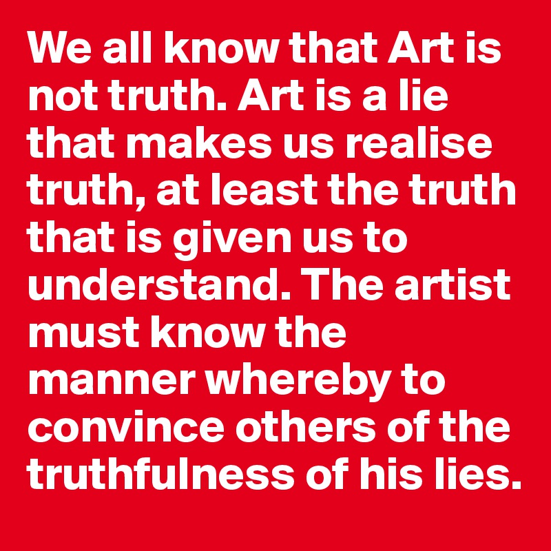 We all know that Art is not truth. Art is a lie that makes us realise truth, at least the truth that is given us to understand. The artist must know the manner whereby to convince others of the truthfulness of his lies. 