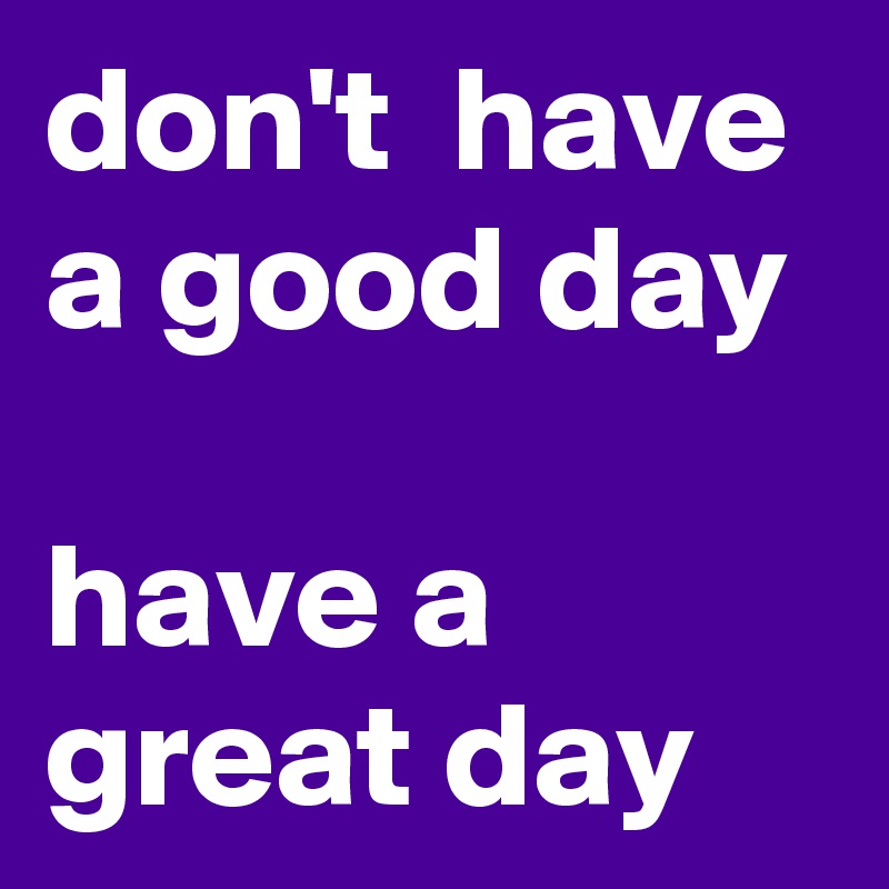 don't  have a good day 
have a great day