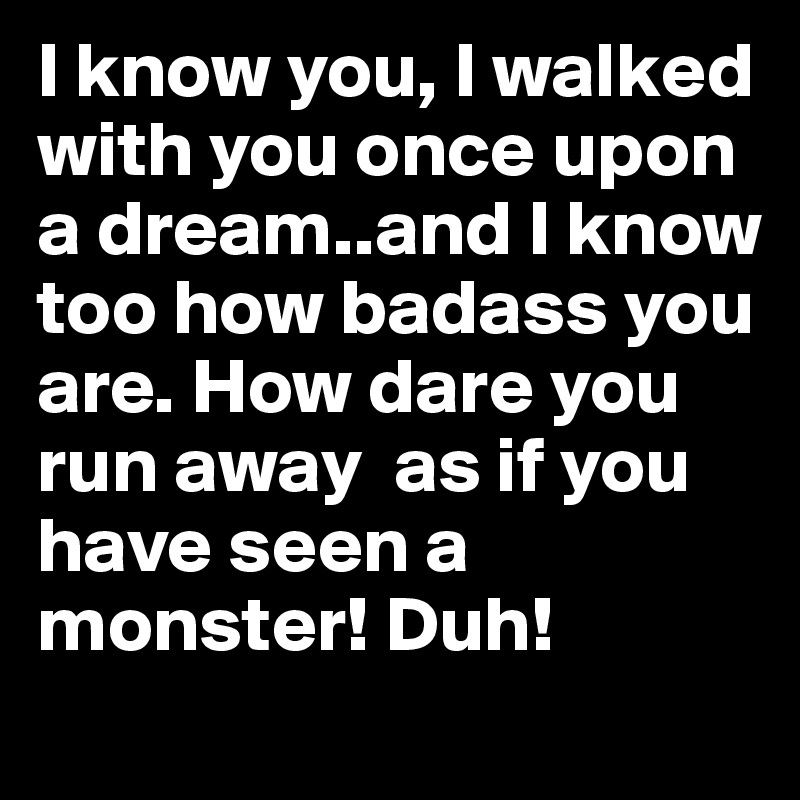 I know you, I walked with you once upon a dream..and I know too how badass you are. How dare you run away  as if you have seen a monster! Duh!