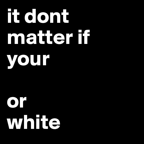 it dont matter if your                     

or
white