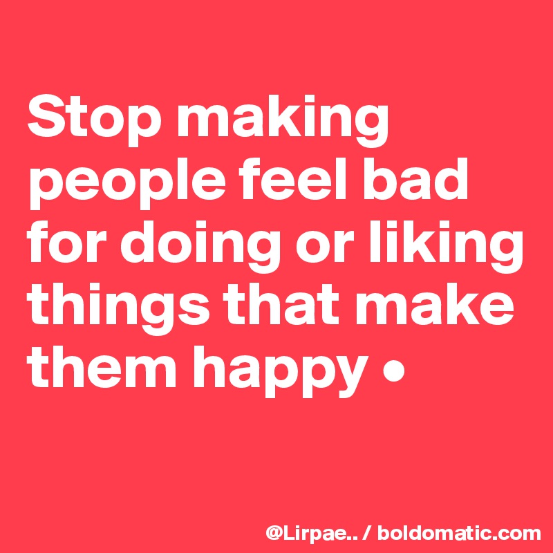
Stop making people feel bad for doing or liking things that make them happy •
