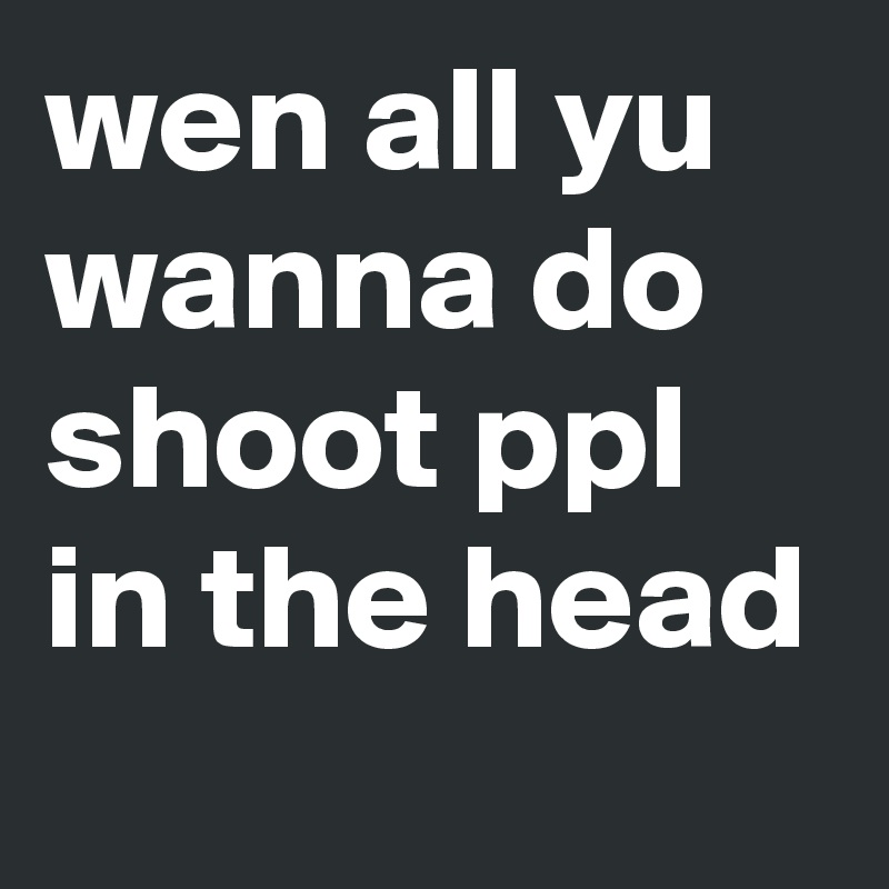 wen all yu wanna do shoot ppl in the head