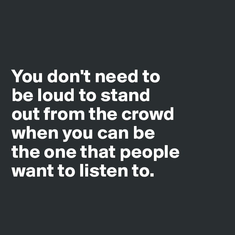 


You don't need to 
be loud to stand 
out from the crowd 
when you can be 
the one that people 
want to listen to.

